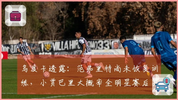 乌度卡透露：范弗里特尚未恢复训练，小贾巴里大概率全明星赛后复出