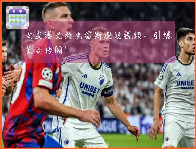 女友曝光约克雷斯现场视频，引爆复合传闻！